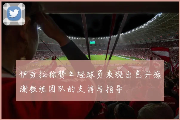 伊劳拉称赞年轻球员表现出色并感谢教练团队的支持与指导
